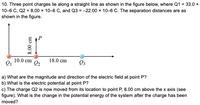 10. Three point charges lie along a straight line as shown in the figure below, where Q1 = 33.0 ×
10-6 C, Q2 = 8.00 × 10–6 C, and Q3 = -22.00 x 10-6 C. The separation distances are as
shown in the figure.
10.0 cm
18.0 cm
Q2
Q3
a) What are the magnitude and direction of the electric field at point P?
b) What is the electric potential at point P?
c) The charge Q2 is now moved from its location to point P, 8.00 cm above the x axis (see
figure). What is the change in the potential energy of the system after the charge has been
moved?
8.00 cm
