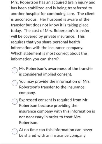 Mrs. Robertson has an acquired brain injury and
has been stabilized and is being transferred to
another hospital for continuing care. The client
is unconscious. Her husband is aware of the
transfer but does not know it is taking place
today. The cost of Mrs. Robertson's transfer
will be covered by private insurance. This
requires that you share personal health
information with the insurance company.
Which statement is most correct about the
information you can share?
O
O
O
O
Mr. Robertson's awareness of the transfer
is considered implied consent.
You may provide the information of Mrs.
Robertson's transfer to the insurance
company.
Expressed consent is required from Mr.
Robertson because providing the
insurance company with this information is
not necessary in order to treat Mrs.
Robertson.
At no time can this information can never
be shared with an insurance company.