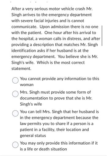 After a very serious motor vehicle crash Mr.
Singh arrives to the emergency department
with severe facial injuries and is cannot
communicate. Upon admission there is no one
with the patient. One hour after his arrival to
the hospital, a woman calls in distress, and after
providing a description that matches Mr. Singh
identification asks if her husband is at the
emergency department. You believe she is Mr.
Singh's wife. Which is the most correct
statement.
O
O
O
O
You cannot provide any information to this
woman
Mrs. Singh must provide some form of
documentation to prove that she is Mr.
Singh's wife
You can tell Mrs. Singh that her husband is
in the emergency department because the
law permits you to share if a person is a
patient in a facility, their location and
general status
You may only provide this information if it
is a life or death situation