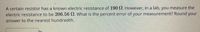 A certain resistor has a known electric resistance of 190 N. However, in a lab, you measure the
electric resistance to be 206.56 2. What is the percent error of your measurement? Round your
answer to the nearest hundredth.
