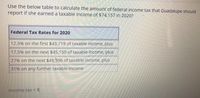 Use the below table to calculate the amount of federal income tax that Guadalupe should
report if she earned a taxable income of $74,157 in 2020?
Federal Tax Rates for 2020
12.5% on the first $43,719 of taxable income, plus
17.5% on the next $45,150 of taxable income, plus
27% on the next $49,396 of taxable income, plus
31% on any further taxable income
Income tax = $
