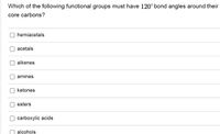 Which of the following functional groups must have 120° bond angles around their
core carbons?
hemiacetals
acetals
alkenes
amines
ketones
esters
carboxylic acids
alcohols
