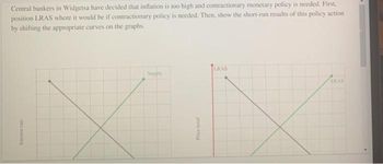 Central bankers in Widgetsa have decided that inflation is too high and contractionary monetary policy is needed. First,
position LRAS where it would be if contractionary policy is needed. Then, show the short-run results of this policy action
by shifting the appropriate curves on the graphs,
Interest rate
Supply
Price level
LRAS
SRAS