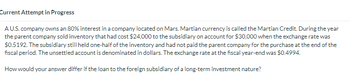 Current Attempt in Progress
AU.S. company owns an 80% interest in a company located on Mars. Martian currency is called the Martian Credit. During the year
the parent company sold inventory that had cost $24,000 to the subsidiary on account for $30,000 when the exchange rate was
$0.5192. The subsidiary still held one-half of the inventory and had not paid the parent company for the purchase at the end of the
fiscal period. The unsettled account is denominated in dollars. The exchange rate at the fiscal year-end was $0.4994.
How would your answer differ if the loan to the foreign subsidiary of a long-term investment nature?