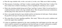 a) Draw the wage schedule with y on the x-axis and w(y) on the y-axis. Make sure to label everything
b) What amounts of schooling y will Type 1 workers consider getting? What about Type 2 workers? Do
these workers have to think of schooling as a form of signalling for schooling to act as a signal?
c) What is the schooling schedule facing each of Type 1 and Type 2 workers? (Hint: for each type this is a
conditional function, similar to the wage schedule above). Show the general functional considerations
and then plug in the values and solve for specific conditions
d) Draw a new graph showing the wage schedule and the cost functions for both types. Clearly indicate
the payoff for each type of worker given their choices and y*
e) This setup allows for many signalling equilibria. How many? What are the specific conditions and
results that support these equilibria?
f) Is there an equilibrium supported by this setup (something that could happen given this setup, and
which would be sustained as an equilibrium) such that both types of worker would prefer an equilib-
rium with no signalling at all (if the employer's beliefs supported it? If so, what is it?
