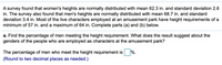 A survey found that women's heights are normally distributed with mean 62.3 in. and standard deviation 2.6
in. The survey also found that men's heights are normally distributed with mean 68.7 in. and standard
deviation 3.4 in. Most of the live characters employed at an amusement park have height requirements of a
minimum of 57 in. and a maximum of 64 in. Complete parts (a) and (b) below.
a. Find the percentage of men meeting the height requirement. What does the result suggest about the
genders of the people who are employed as characters at the amusement park?
%.
The percentage of men who meet the height requirement is
(Round to two decimal places as needed.)
