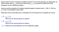 **Constructing a Confidence Interval: A Statistical Approach**

Assume that we want to construct a confidence interval. Do one of the following, as appropriate: (a) find the critical value \( t_{\alpha/2} \), (b) find the critical value \( z_{\alpha/2} \), or (c) state that neither the normal distribution nor the t distribution applies.

Here are summary statistics for randomly selected weights of newborn girls: 

- Sample size (n) = 294
- Mean (\(\bar{x}\)) = 29.4 hg
- Standard deviation (s) = 6.4 hg

The confidence level is 95%.

**Instructions:**
Select the correct choice below and, if necessary, fill in the answer box to complete your choice.

**Options:**

**A.** \( t_{\alpha/2} = \)
  
(Round to two decimal places as needed.)

**B.** \( z_{\alpha/2} = \)
  
(Round to two decimal places as needed.)

**C.** Neither the normal distribution nor the t distribution applies.

---

**Explanation of Critical Values:**

- **Critical Value \( t_{\alpha/2} \):** The t-score is used when the sample size is small (typically n < 30) or when the population standard deviation is unknown and the sample standard deviation is used instead. It is derived from the t-distribution.
  
- **Critical Value \( z_{\alpha/2} \):** The z-score, derived from the standard normal distribution, is used when the sample size is large (n > 30) and the population standard deviation is known.
  
- **Choosing Correct Distribution:** Based on the sample size and whether the population standard deviation is known or unknown, one can decide which distribution's critical value to use.