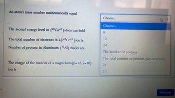 An atom's mass number mathematically equal
The second energy level in (²ºCa+² )atom can hold
The total number of electrons in a( ²4Cr¹³ )ion is
Number of protons in Aluminum (¹³Al) nuclei are
The charge of the nucleus of a magnesium (p=12, e=10)
ion is
Choose...
Choose...
8
+2
24
The number of
protons
The total number of protons plus neutrons.
21
13
Next page