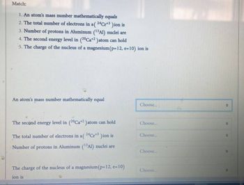 Match:
1. An atom's mass number mathematically equals
2. The total number of electrons in a (24Cr+³ )ion is
3. Number of protons in Aluminum (13Al) nuclei are
4. The second energy level in (20Ca+2) atom can hold
5. The charge of the nucleus of a magnesium (p-12, e-10) ion is
An atom's mass number mathematically equal
Choose...
The second energy level in (20Ca+2) atom can hold
Choose...
Choose...
The total number of electrons in a (24Cr+3 )ion is
Number of protons in Aluminum (¹3Al) nuclei are
Choose...
The charge of the nucleus of a magnesium (p=12, e-10)
Choose...
ion is
"P
4
0
*F