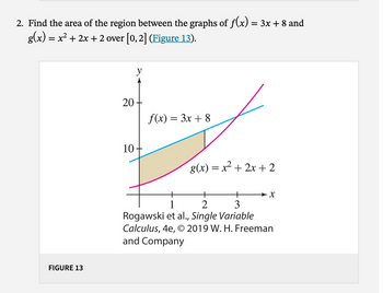 2. Find the area of the region between the graphs of ƒ(x) = 3x + 8 and
g(x) = x² + 2x + 2 over [0, 2] (Figure 13).
FIGURE 13
20
10
y
f(x) = 3x + 8
g(x) = x² + 2x + 2
+
2
+
1
3
Rogawski et al., Single Variable
Calculus, 4e, © 2019 W. H. Freeman
and Company
-X