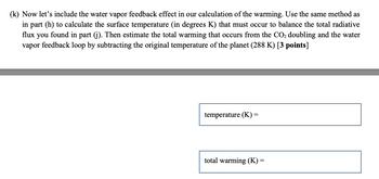 (k) Now let's include the water vapor feedback effect in our calculation of the warming. Use the same method as
in part (h) to calculate the surface temperature (in degrees K) that must occur to balance the total radiative
flux you found in part (j). Then estimate the total warming that occurs from the CO₂ doubling and the water
vapor feedback loop by subtracting the original temperature of the planet (288 K) [3 points]
temperature (K):
=
total warming (K)
=