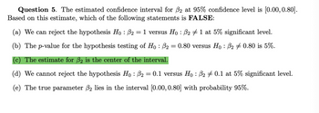 Question 5. The estimated confidence interval for ẞ2 at 95% confidence level is [0.00, 0.80].
Based on this estimate, which of the following statements is FALSE:
(a) We can reject the hypothesis Ho: ẞ2 = 1 versus Ho: ẞ2 #1 at 5% significant level.
(b) The p-value for the hypothesis testing of Ho: ß₂ =
=
0.80 versus Hoẞ2 0.80 is 5%.
(c) The estimate for 2 is the center of the interval.
(d) We cannot reject the hypothesis Hoẞ2 = 0.1 versus Ho: ẞ2 0.1 at 5% significant level.
(e) The true parameter 2 lies in the interval [0.00, 0.80] with probability 95%.