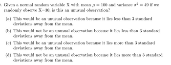 . Given a normal random variable X with mean μ = 100 and variance o² = 49 if we
randomly observe X=30, is this an unusual observation?
(a) This would be an unusual observation because it lies less than 3 standard
deviations away from the mean.
(b) This would not be an unusual observation because it lies less than 3 standard
deviations away from the mean.
(c) This would be an unusual observation because it lies more than 3 standard
deviations away from the mean.
(d) This would not be an unusual observation because it lies more than 3 standard
deviations away from the mean.