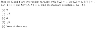 Suppose X and Y are two random variables with E[X] = 1, Var (X) = 4, E[Y ] = -1,
Var (Y)
4, and Cov (X, Y) = 1. Find the standard deviation of (X - Y).
=
(a) 2
(b) √2
(c) 6
(d) √6
(e) None of the above