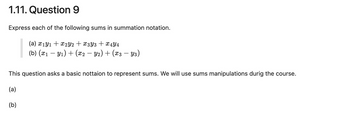 1.11. Question 9
Express each of the following sums in summation notation.
(a) x1 y1 x2Y2 + x3Y3 + x4Y4
(b) (x1 − y1) + (x2 − Y2) + (x3 − Y3)
This question asks a basic nottaion to represent sums. We will use sums manipulations durig the course.
(a)
(b)