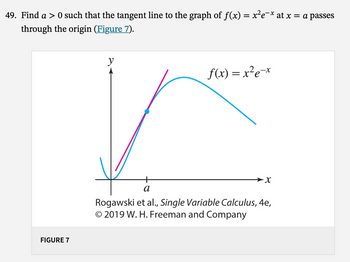 49. Find a > 0 such that the tangent line to the graph of ƒ(x) = x²e¯× at x = a passes
through the origin (Figure 7).
FIGURE 7
y
f(x) = x²e-x
X
a
Rogawski et al., Single Variable Calculus, 4e,
© 2019 W. H. Freeman and Company