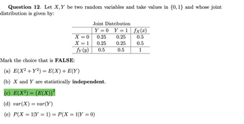 Question 12. Let X, Y be two random variables and take values in {0,1} and whose joint
distribution is given by:
Joint Distribution
Y = 0 Y=1 fx(x)
X = 0
0.25
0.25
0.5
X = 1
0.25
0.25
0.5
fy(y)
0.5
0.5
1
Mark the choice that is FALSE:
(a) E(X² + Y2) = E(X) + E(Y)
(b) X and Y are statistically independent.
(c) E(X²) = (E(X))²
(d) var(X) = var(Y)
(e) P(X = 1|Y = 1) = P(X = 1|Y = 0)