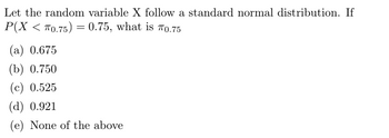 Let the random variable X follow a standard normal distribution. If
P(X < 70.75) = 0.75, what is 0.75
(a) 0.675
(b) 0.750
(c) 0.525
(d) 0.921
(e) None of the above