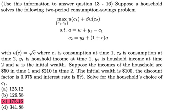 (Use this information to answer qustion 13 - 16) Suppose a household
solves the following two-period consumption-savings problem
max u(c1) + Bu(c2)
{C1,C2}
s.t. aw Y1 - C1
C2Y2
=
(1+r) a
with u(c) = √c where c₁ is consumption at time 1, c2 is consumption at
time 2, ₁ is houshold income at time 1, y2 is houshold income at time
2 and w is the initial wealth. Suppose the incomes of the household are
$50 in time 1 and $210 in time 2. The initial wealth is $100, the discount
factor is 0.975 and interest rate is 5%. Solve for the household's choice of
C1.
(a) 125.12
(b) 126.58
(c) 175.16
(d) 341.88