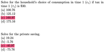 Solve for the household's choice of consumption in time 1 (c₁) if tax in
time 1 (71) is $30.
(a) 100.76
(b) 125.12
(c) 160.97
(d) 175.16
Solve for the private saving.
(a) 19.24
(b) -5.76
(c) -40.97
(d) -75.76