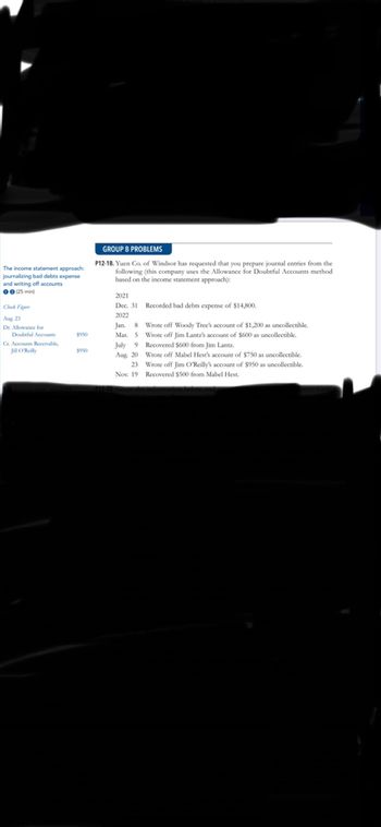 The income statement approach:
journalizing bad debts expense
and writing off accounts
00 (25 min)
Aug, 23
Dr. Allowance for
Doubtful Accounts
$950
Cr. Accounts Receivable,
Jill O'Reilly
GROUP B PROBLEMS
P12-18. Yuen Co. of Windsor has requested that you prepare journal entries from the
following (this company uses the Allowance for Doubtful Accounts method
based on the income statement approach):
2021
Dec. 31 Recorded bad debts expense of $14,800.
2022
Jan. 8
Mar. 5
Wrote off Woody Tree's account of $1,200 as uncollectible.
Wrote off Jim Lantz's account of $600 as uncollectible.
Recovered $600 from Jim Lantz.
July 9
Aug, 20
23
Wrote off Mabel Hest's account of $750 as uncollectible.
Wrote off Jim O'Reilly's account of $950 as uncollectible.
Recovered $500 from Mabel Hest.
Nov. 19