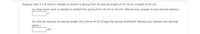 Suppose that 3 J of work is needed to stretch a spring from its natural length of 34 cm to a length of 44 cm.
(a) How much work is needed to stretch the spring from 36 cm to 40 cm? (Round your answer to two decimal places.)
(b) How far beyond its natural length will a force of 35 N keep the spring stretched? (Round your answer one decimal
place.)
cm
