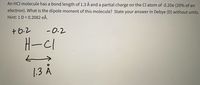 An HCl molecule has a bond length of 1.3 Å and a partial charge on the Cl atom of -0.20e (20% of an
electron). What is the dipole moment of this molecule? State your answer in Debye (D) without units.
Hint: 1 D = 0.2082 eĂ.
+6.2
-0.2
H-C1
1.3 A
