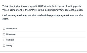 Think about what the acronym SMART stands for in terms of writing goals.
Which component of the SMART is this goal missing? Choose all that apply.
I will earn my customer service credential by passing my customer service
exam.
Measurable
Attainable
Realistic
O Timely