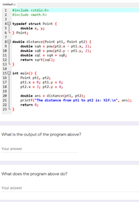 Untitled1.c
1 #include <stdio.h>
2 #include <math.h>
3
49 typedef struct Point {
5
double x, у;
6 L} Point;
7
89 double distance(Point pt1, Point pt2) {
double sqA = pow(pt2.x - pt1.x, 2);
double sqB = pow(pt2.y - pt1.y, 2);
double sąc = sqA + sqB;
return sqrt(sąC);
9
10
11
12
13
14
15E int main() {
Point pt1, pt2;
pt1.x = 0; pt1.y = 0;
pt2.x = 3; pt2.y = 4;
16
17
18
19
double ans = distance(pt1, pt2);
printf("The distance from ptl to pt2 is: %1f. \n", ans);
return 0;
20
21
22
23
What is the output of the program above?
Your answer
What does the program above do?
Your answer
