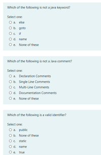 Which of the following is not a java keyword?
Select one:
O a. else
O b. goto
O c. if
O d. name
O e. None of these
Which of the following is not a Java comment?
Select one:
O a. Declaration Comments
O b. Single Line Comments
O c. Multi-Line Comments
O d. Documentation Comments
O e. None of these
Which of the following is a valid identifier?
Select one:
O a. public
O b. None of these
O c. static
O d. name
O e. true
