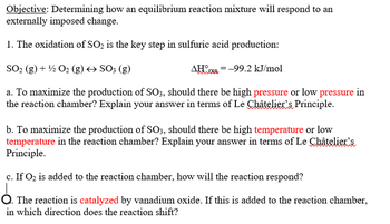 Objective: Determining how an equilibrium reaction mixture will respond to an
externally imposed change.
1. The oxidation of SO₂ is the key step in sulfuric acid production:
SO₂ (g) + 1/2O2(g) → SO3 (g)
AHx= -99.2 kJ/mol
a. To maximize the production of SO3, should there be high pressure or low pressure in
the reaction chamber? Explain your answer in terms of Le Châtelier's Principle.
b. To maximize the production of SO3, should there be high temperature or low
temperature in the reaction chamber? Explain your answer in terms of Le Châtelier's
Principle.
c. If O₂ is added to the reaction chamber, how will the reaction respond?
Ỏ. The reaction is catalyzed by vanadium oxide. If this is added to the reaction chamber,
in which direction does the reaction shift?