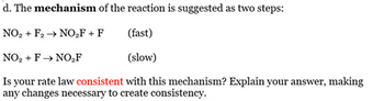 d. The mechanism of the reaction is suggested as two steps:
NO2+ F2 → NO₂F + F
(fast)
NO₂+ F→ NO₂F
(slow)
Is your rate law consistent with this mechanism? Explain your answer, making
any changes necessary to create consistency.
