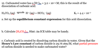 12. Carbonated water has a [H+Jeg = 3.2 × 10-4 M; this is the result of the
dissociation of carbonic acid:
H₂CO3 (ag)
H+ (aq) + HCO3- (ag)
Kc = 4.4 x 10-7
a. Set up the equilibrium constant expression for this acid dissociation.
b. Calculate [H₂CO₂]ea. Hint: An ICE table may be handy.
c. Carbonic acid is created by dissolving carbon dioxide in water. Given that the
Henry's Law constant of carbon dioxide is 29.76 atm/M, what partial pressure
of carbon dioxide is needed to make carbonated water?