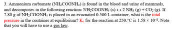 3. Ammonium carbamate (NH₂COONH4) is found in the blood and urine of mammals,
and decomposes in the following reaction: NH₂COONH4 (s) → 2 NH3 (g) + CO₂ (g). If
7.80 g of NH₂COONH4 is placed in an evacuated 0.500 L container, what is the total
pressure in the container at equilibrium? Ke for the reaction at 250.°C is 1.58 x 10-8. Note
that you will have to use a gas law.