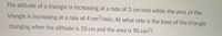 The altitude of a triangle is increasing at a rate of 3 cm/min while the area of the
triangle is increasing at a rate of 4 cm²/min. At what rate is the base of the triangle
changing when the altitude is 10 cm and the area is 90 cm2?
