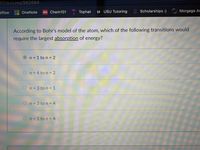 32/quizzes/982684
bflow
101 Chem101
Tophat
U USU Tutoring
Scholarships :) Morgage Ar
OneNote
According to Bohr's model of the atom, which of the following transitions would
require the largest absorption of energy?
n = 1 to n = 2
On= 4 to n = 2
n = 3 to n = 1
n = 3 to n = 4
On= 1 to n = 4
