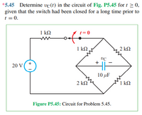 *5.45 Determine vc(t) in the circuit of Fig. P5.45 for t > 0,
given that the switch had been closed for a long time prior to
t = 0.
1 kQ
= 0
1 k2
2 ΚΩ
+
20 V
10 μF
2 kN
1 k2
Figure P5.45: Circuit for Problem 5.45.
+ 1
