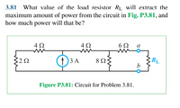 3.81 What value of the load resistor RL, will extract the
maximum amount of power from the circuit in Fig. P3.81, and
how much power will that be?
4Ω
6Ω
a
322
(1) 3 A
8 ΩΣ
RL
Figure P3.81: Circuit for Problem 3.81.
