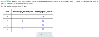 For each atom in the table below, write down the subshell from which an electron would have to be removed to make a +1 cation, and the subshell to which an
electron would have to be added to make a -1 anion.
The first row has been completed for you.
atom
H
Ge
Fe
Xe
subshell from which electron
removed to form +1 cation
1s
0
subshell to which electron
added to form -1 anion
X
1s
0
S