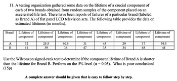 11. A testing organization gathered some data on the lifetime of a crucial component of
each of two brands obtained from random samples of the component placed on an
accelerated life test. There have been reports of failures of a particular brand (labeled
as Brand A) of flat panel LCD television sets. The following table provides the data on
estimated lifetimes (in months).
Brand
A
B
Lifetime of Lifetime of
component
component
32
41
25.5
39
Lifetime of
component
40.5
36
Lifetime of
component
31
47
Lifetime of
component
45
35
Lifetime of
component
29
34
Lifetime of
component
A complete answer should be given that is easy to follow step by step.
37
48
Use the Wilconxon signed-rank test to determine if the component lifetime of Brand A is shorter
than the lifetime for Brand B. Perform on the 5% level (a = 0.05). What is
(15p)
your conclusion?
Lifetime of
component
39.5
44