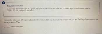 Required information
A star near the visible edge of a galaxy travels in a uniform circular orbit. It is 43,600 ly (light-years) from the galactic
center and has a speed of 275 km/s.
Estimate the total mass of the galaxy based on the motion of the star. Gravitational constant is 6.674-10-11 m3/(kg-s2) and mass of the
Sun M.-1.99-1030 kg.
billion solar mass