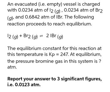 An evacuated (i.e. empty) vessel is charged
with 0.0234 atm of 12 (g), 0.0234 atm of Br2
(g), and 0.6842 atm of IBr. The following
reaction proceeds to reach equilibrium.
12 (g) + Br2 (g) =
2 1Br (g)
The equilibrium constant for this reaction at
this temperature is Kp = 247. At equilibrium,
the pressure bromine gas in this system is ?
atm.
Report your answer to 3 significant figures,
i.e. 0.0123 atm.