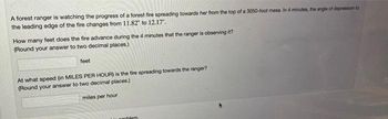 A forest ranger is watching the progress of a forest fire spreading towards her from the top of a 3050-foot mesa. In 4 minutes, the angle of depression to
the leading edge of the fire changes from 11.82" to 12.17".
How many feet does the fire advance during the 4 minutes that the ranger is observing it?
(Round your answer to two decimal places.)
feet
At what speed (in MILES PER HOUR) is the fire spreading towards the ranger?
(Round your answer to two decimal places.)
miles per hour
oblem