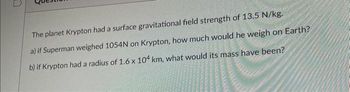 The planet Krypton had a surface gravitational field strength of 13.5 N/kg.
a) if Superman weighed 1054N on Krypton, how much would he weigh on Earth?
b) if Krypton had a radius of 1.6 x 104 km, what would its mass have been?