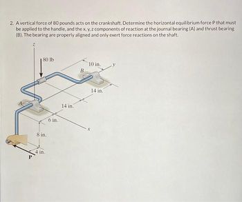 2. A vertical force of 80 pounds acts on the crankshaft. Determine the horizontal equilibrium force P that must
be applied to the handle, and the x, y, z components of reaction at the journal bearing (A) and thrust bearing
(B). The bearing are properly aligned and only exert force reactions on the shaft.
80 lb
8 in.
4 in.
6 in.
14 in.
B
10 in.
14 in.