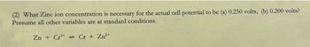 (2) What Zinc ion concentration is necessary for the actual cell potential to be (a) 0.250 volts, (b) 0.200 volts?
Presume all other variables are at standard conditions.
Zn +Cr Cr + Zn²+