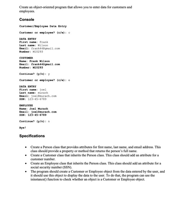 Create an object-oriented program that allows you to enter data for customers and
employees.
Console
Customer/Employee Data Entry
Customer or employee? (c/e): c
DATA ENTRY
First name: Frank
Last name: Wilson
Email: frank44@gmail.com
Number: M10293
CUSTOMER
Name: Frank Wilson
Email: frank44@gmail.com
Number: M10293
Continue? (y/n): y
Customer or employee? (c/e): e
DATA ENTRY
First name: joel
Last name: murach
Email: joel@murach.com
SSN: 123-45-6789
EMPLOYEE
Name: Joel Murach
Email: joel@murach.com
SSN: 123-45-6789
Continue? (y/n): n
Bye!
Specifications
●
●
Create a Person class that provides attributes for first name, last name, and email address. This
class should provide a property or method that returns the person's full name.
Create a Customer class that inherits the Person class. This class should add an attribute for a
customer number.
Create an Employee class that inherits the Person class. This class should add an attribute for a
social security number (SSN).
The program should create a Customer or Employee object from the data entered by the user, and
it should use this object to display the data to the user. To do that, the program can use the
isinstance() function to check whether an object is a Customer or Employee object.