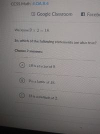 CCSS.Math: 4.OA.B.4
OGoogle Classroom
A Facebo
We know 9 x 2 18.
So, which of the following statements are also true?
Choose 2 answers:
18 is a factor of 9.
9 is a factor of 18.
18 is a multiple of 2.
