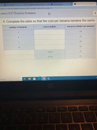 C Clever | Portal
O Home / Careers 6- Simcox - 3 x
i Join conversation
A Desmos IM Lesson 6.3.7 Practi x
ent.desmos.com/activitybuilder/student/5ff5f78cd22d9bb79ee914a7#screenldx=D4
Lesson 6.3.7 Practice Problems
4. Complete the table so that the cost per banana remains the same.
cost in dollars
unit price (dollars per banana)
number of bananas
.05
4
.05
.05
7
.05
10
10.00
.05
16.50
.05
o search
144
144
81
