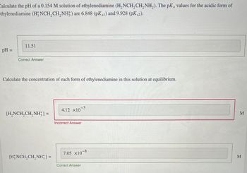 Calculate the pH of a 0.154 M solution of ethylenediamine (H,NCH2CH2NH2). The pKa values for the acidic form of
thylenediamine (H3NCH2CH2NH) are 6.848 (pKa1) and 9.928 (pKa2).
pH =
11.51
Correct Answer
Calculate the concentration of each form of ethylenediamine in this solution at equilibrium.
[H2NCH2CH2NH] =
4.12 x10-3
Incorrect Answer
7.05 x10
-8
[HNCH2CH2NH] =
Correct Answer
M
M